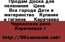 Продам Доска для пеленания › Цена ­ 100 - Все города Дети и материнство » Купание и гигиена   . Карачаево-Черкесская респ.,Карачаевск г.